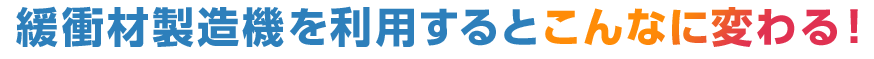 緩衝材製造機を利用するとこんなに変わる！